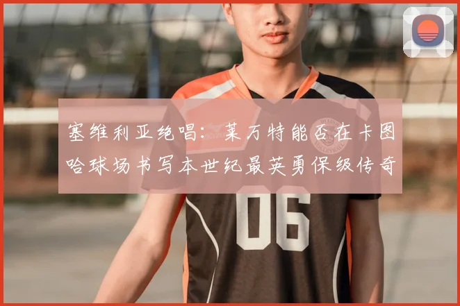 塞维利亚绝唱：莱万特能否在卡图哈球场书写本世纪最英勇保级传奇？_球迷_德尔莫拉尔_格拉诺塔