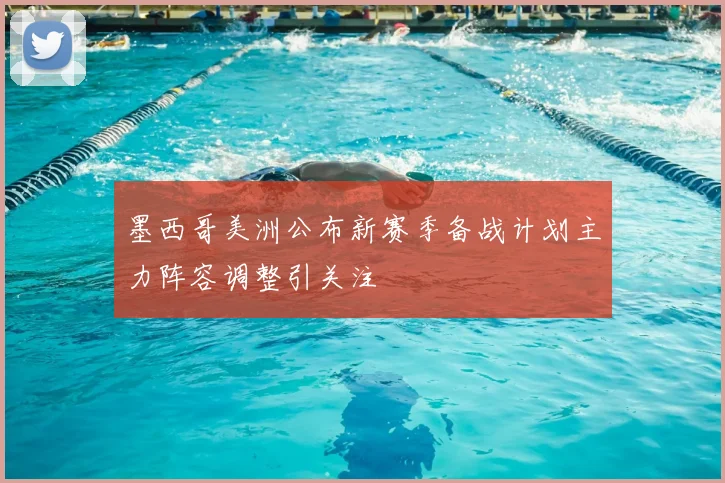 墨西哥美洲公布新赛季备战计划主力阵容调整引关注