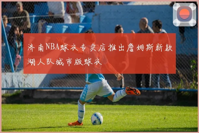 济南NBA球衣专卖店推出詹姆斯新款湖人队城市版球衣