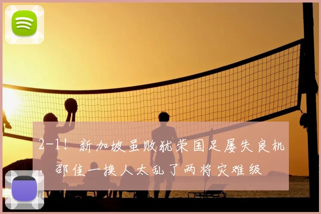 2-1!新加坡虽败犹荣国足屡失良机,邵佳一换人太乱了两将灾难级
